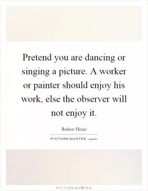 Pretend you are dancing or singing a picture. A worker or painter should enjoy his work, else the observer will not enjoy it Picture Quote #1