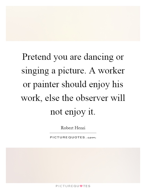 Pretend you are dancing or singing a picture. A worker or painter should enjoy his work, else the observer will not enjoy it Picture Quote #1