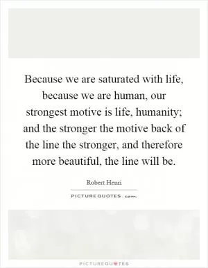 Because we are saturated with life, because we are human, our strongest motive is life, humanity; and the stronger the motive back of the line the stronger, and therefore more beautiful, the line will be Picture Quote #1