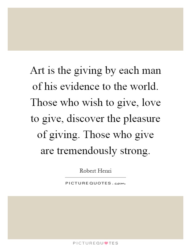 Art is the giving by each man of his evidence to the world. Those who wish to give, love to give, discover the pleasure of giving. Those who give are tremendously strong Picture Quote #1