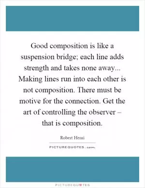 Good composition is like a suspension bridge; each line adds strength and takes none away... Making lines run into each other is not composition. There must be motive for the connection. Get the art of controlling the observer – that is composition Picture Quote #1