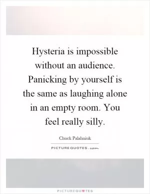 Hysteria is impossible without an audience. Panicking by yourself is the same as laughing alone in an empty room. You feel really silly Picture Quote #1