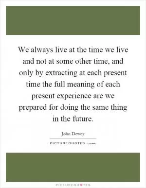 We always live at the time we live and not at some other time, and only by extracting at each present time the full meaning of each present experience are we prepared for doing the same thing in the future Picture Quote #1