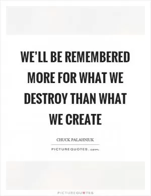 We’ll be remembered more for what we destroy than what we create Picture Quote #1