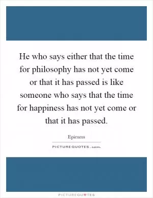 He who says either that the time for philosophy has not yet come or that it has passed is like someone who says that the time for happiness has not yet come or that it has passed Picture Quote #1