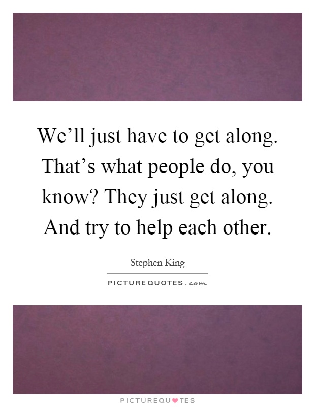 We'll just have to get along. That's what people do, you know? They just get along. And try to help each other Picture Quote #1