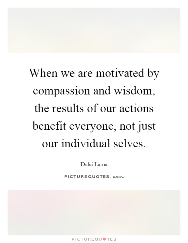 When we are motivated by compassion and wisdom, the results of our actions benefit everyone, not just our individual selves Picture Quote #1