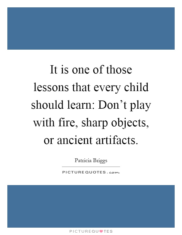 It is one of those lessons that every child should learn: Don't play with fire, sharp objects, or ancient artifacts Picture Quote #1
