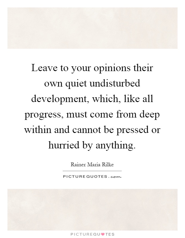 Leave to your opinions their own quiet undisturbed development, which, like all progress, must come from deep within and cannot be pressed or hurried by anything Picture Quote #1