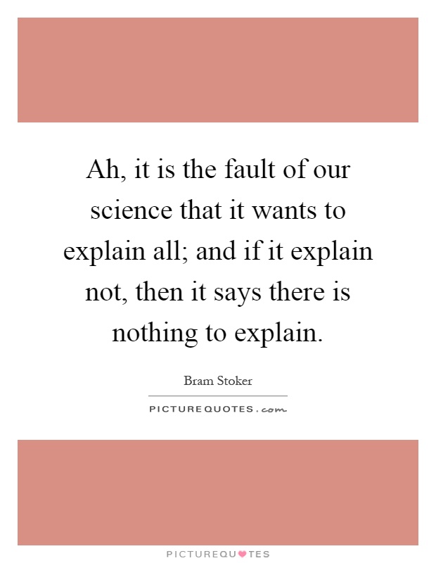 Ah, it is the fault of our science that it wants to explain all; and if it explain not, then it says there is nothing to explain Picture Quote #1