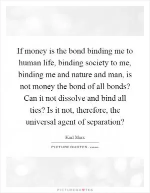 If money is the bond binding me to human life, binding society to me, binding me and nature and man, is not money the bond of all bonds? Can it not dissolve and bind all ties? Is it not, therefore, the universal agent of separation? Picture Quote #1