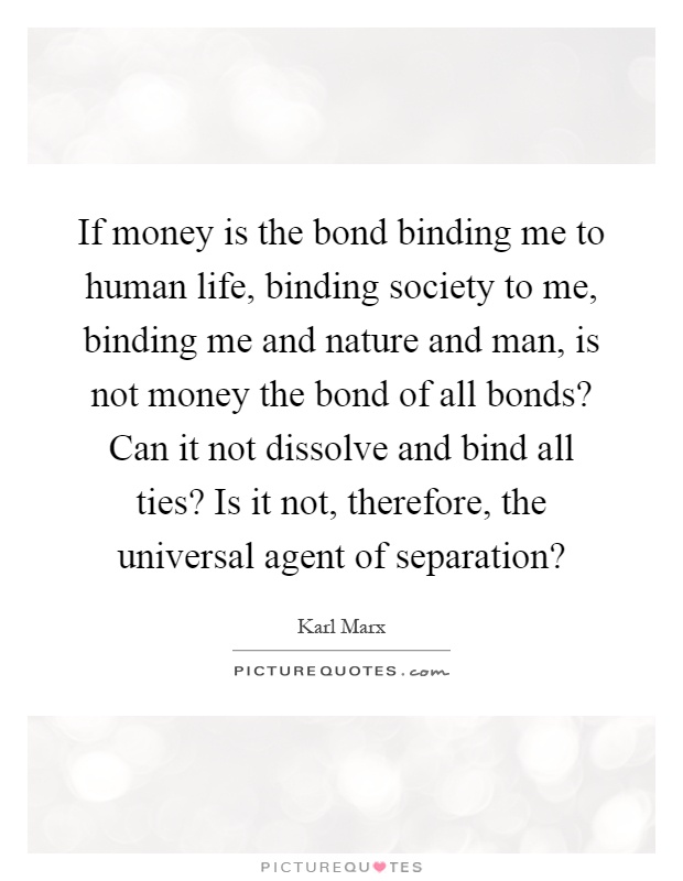 If money is the bond binding me to human life, binding society to me, binding me and nature and man, is not money the bond of all bonds? Can it not dissolve and bind all ties? Is it not, therefore, the universal agent of separation? Picture Quote #1