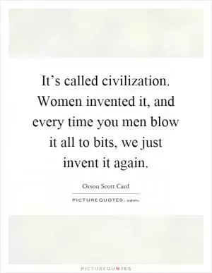 It’s called civilization. Women invented it, and every time you men blow it all to bits, we just invent it again Picture Quote #1