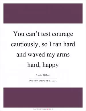 You can’t test courage cautiously, so I ran hard and waved my arms hard, happy Picture Quote #1