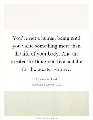 You’re not a human being until you value something more than the life of your body. And the greater the thing you live and die for the greater you are Picture Quote #1