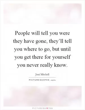 People will tell you were they have gone, they’ll tell you where to go, but until you get there for yourself you never really know Picture Quote #1