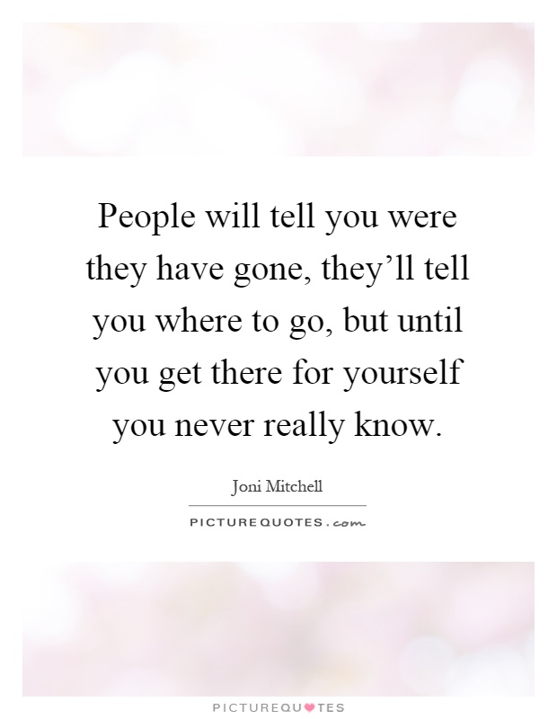 People will tell you were they have gone, they'll tell you where to go, but until you get there for yourself you never really know Picture Quote #1