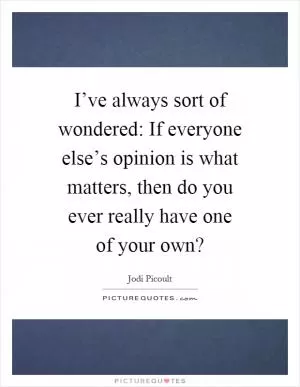 I’ve always sort of wondered: If everyone else’s opinion is what matters, then do you ever really have one of your own? Picture Quote #1