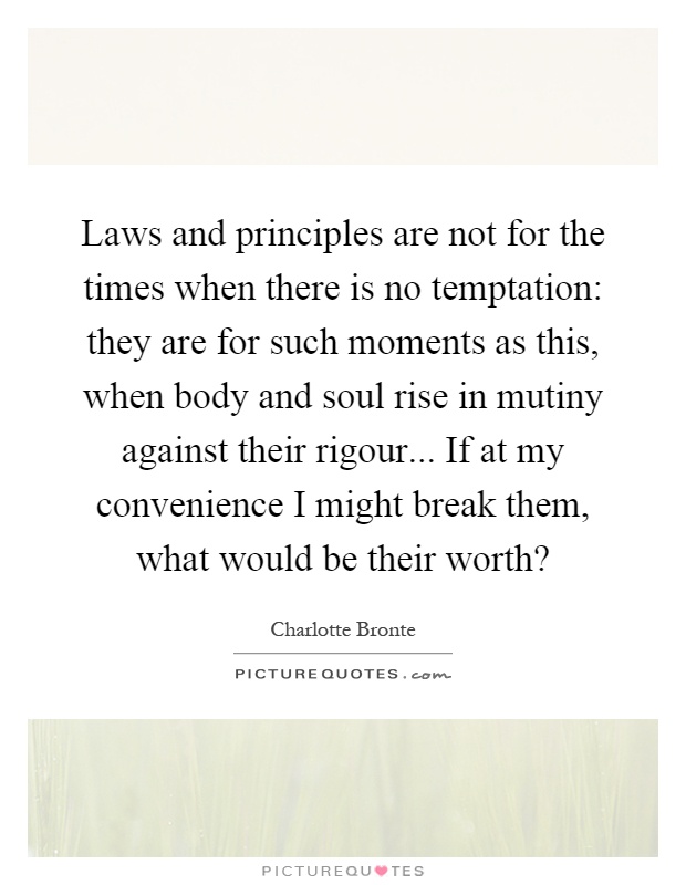 Laws and principles are not for the times when there is no temptation: they are for such moments as this, when body and soul rise in mutiny against their rigour... If at my convenience I might break them, what would be their worth? Picture Quote #1