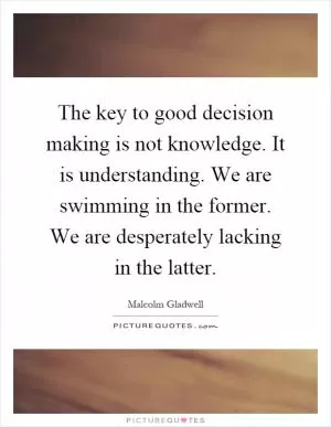 The key to good decision making is not knowledge. It is understanding. We are swimming in the former. We are desperately lacking in the latter Picture Quote #1