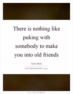 There is nothing like puking with somebody to make you into old friends Picture Quote #1