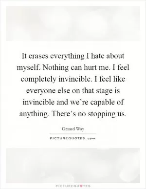 It erases everything I hate about myself. Nothing can hurt me. I feel completely invincible. I feel like everyone else on that stage is invincible and we’re capable of anything. There’s no stopping us Picture Quote #1