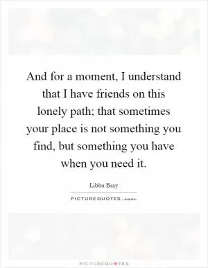 And for a moment, I understand that I have friends on this lonely path; that sometimes your place is not something you find, but something you have when you need it Picture Quote #1