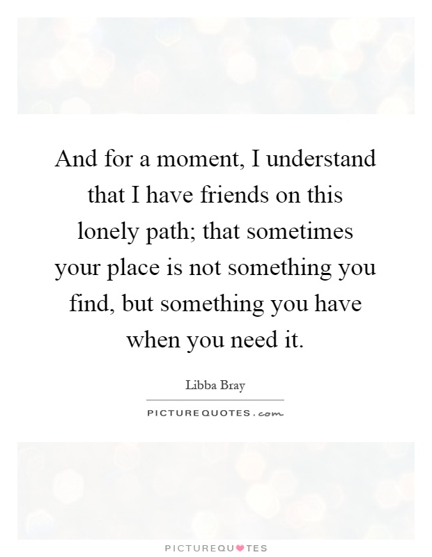 And for a moment, I understand that I have friends on this lonely path; that sometimes your place is not something you find, but something you have when you need it Picture Quote #1