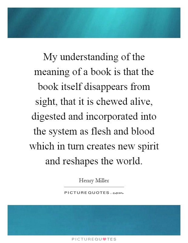 My understanding of the meaning of a book is that the book itself disappears from sight, that it is chewed alive, digested and incorporated into the system as flesh and blood which in turn creates new spirit and reshapes the world Picture Quote #1