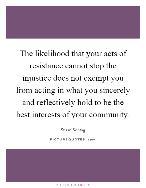 The likelihood that your acts of resistance cannot stop the injustice does not exempt you from acting in what you sincerely and reflectively hold to be the best interests of your community Picture Quote #1