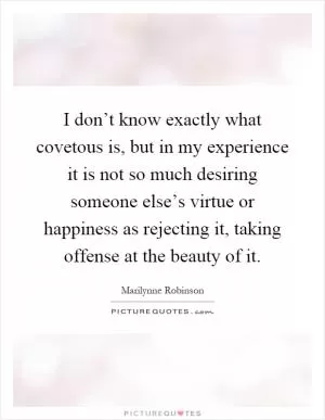 I don’t know exactly what covetous is, but in my experience it is not so much desiring someone else’s virtue or happiness as rejecting it, taking offense at the beauty of it Picture Quote #1