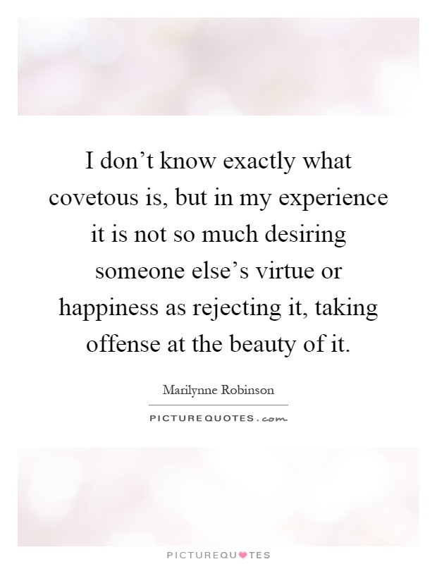 I don't know exactly what covetous is, but in my experience it is not so much desiring someone else's virtue or happiness as rejecting it, taking offense at the beauty of it Picture Quote #1