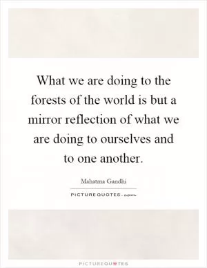 What we are doing to the forests of the world is but a mirror reflection of what we are doing to ourselves and to one another Picture Quote #1
