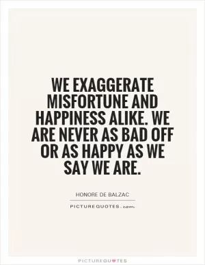 We exaggerate misfortune and happiness alike. We are never as bad off or as happy as we say we are Picture Quote #1