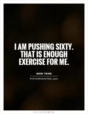 I am pushing sixty. That is enough exercise for me Picture Quote #1