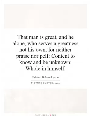 That man is great, and he alone, who serves a greatness not his own, for neither praise nor pelf: Content to know and be unknown: Whole in himself Picture Quote #1