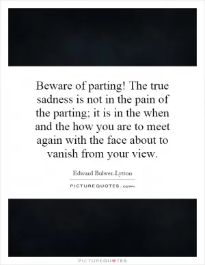 Beware of parting! The true sadness is not in the pain of the parting; it is in the when and the how you are to meet again with the face about to vanish from your view Picture Quote #1