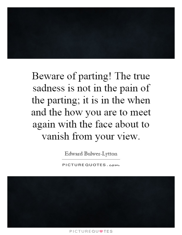 Beware of parting! The true sadness is not in the pain of the parting; it is in the when and the how you are to meet again with the face about to vanish from your view Picture Quote #1