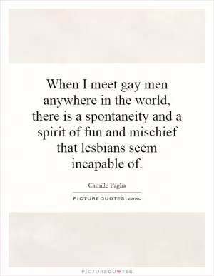 When I meet gay men anywhere in the world, there is a spontaneity and a spirit of fun and mischief that lesbians seem incapable of Picture Quote #1