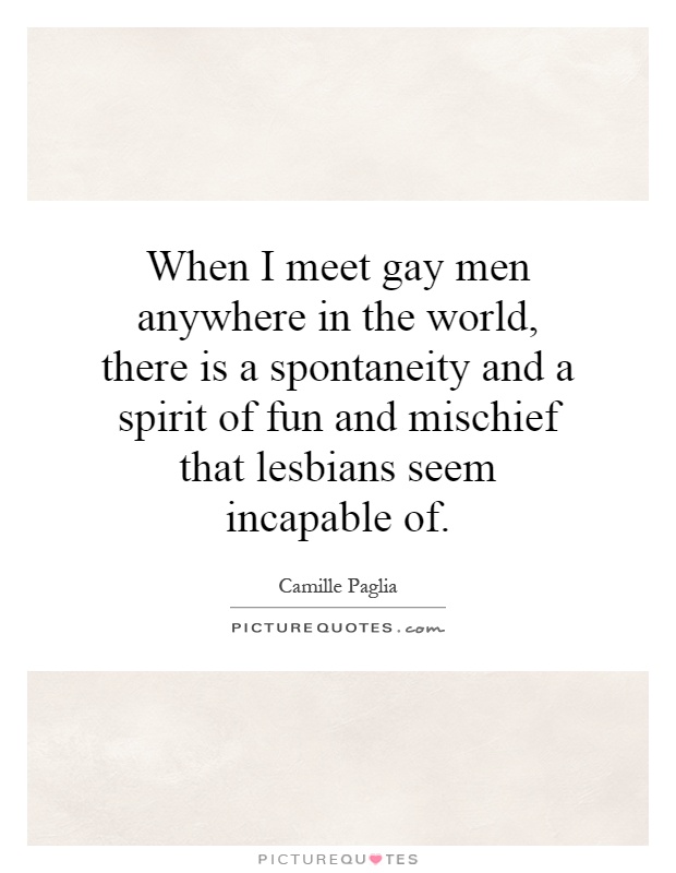 When I meet gay men anywhere in the world, there is a spontaneity and a spirit of fun and mischief that lesbians seem incapable of Picture Quote #1