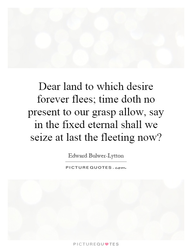 Dear land to which desire forever flees; time doth no present to our grasp allow, say in the fixed eternal shall we seize at last the fleeting now? Picture Quote #1
