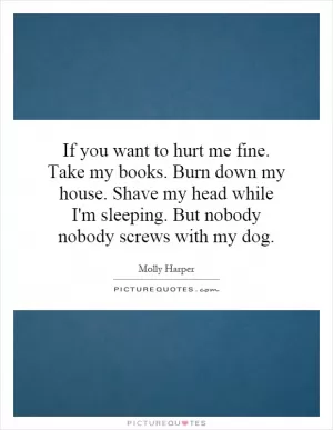 If you want to hurt me fine. Take my books. Burn down my house. Shave my head while I'm sleeping. But nobody nobody screws with my dog Picture Quote #1