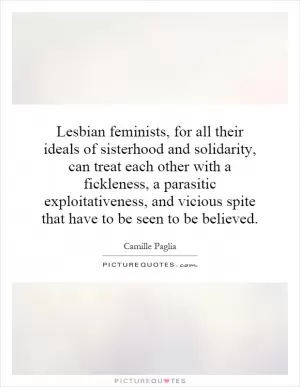 Lesbian feminists, for all their ideals of sisterhood and solidarity, can treat each other with a fickleness, a parasitic exploitativeness, and vicious spite that have to be seen to be believed Picture Quote #1