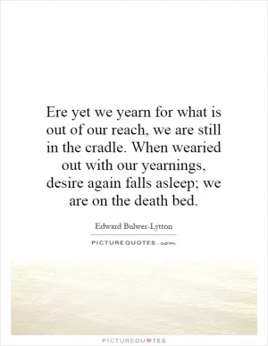 Ere yet we yearn for what is out of our reach, we are still in the cradle. When wearied out with our yearnings, desire again falls asleep; we are on the death bed Picture Quote #1