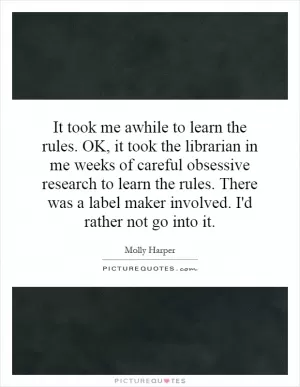 It took me awhile to learn the rules. OK, it took the librarian in me weeks of careful obsessive research to learn the rules. There was a label maker involved. I'd rather not go into it Picture Quote #1