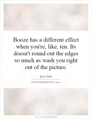 Booze has a different effect when you're, like, ten. Its doesn't round out the edges so much as wash you right out of the picture Picture Quote #1