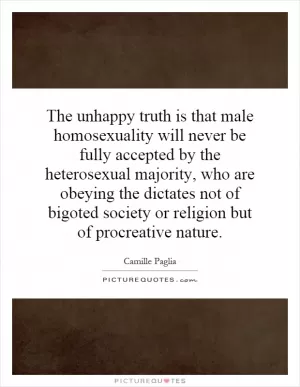 The unhappy truth is that male homosexuality will never be fully accepted by the heterosexual majority, who are obeying the dictates not of bigoted society or religion but of procreative nature Picture Quote #1