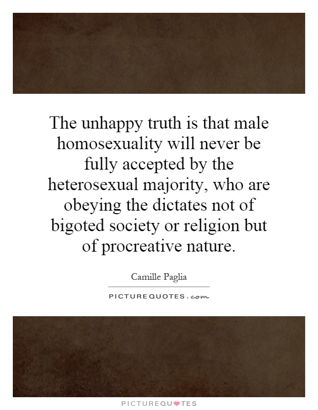 The unhappy truth is that male homosexuality will never be fully accepted by the heterosexual majority, who are obeying the dictates not of bigoted society or religion but of procreative nature Picture Quote #1