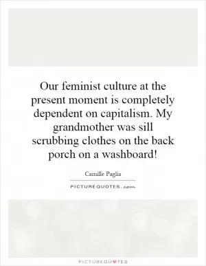Our feminist culture at the present moment is completely dependent on capitalism. My grandmother was sill scrubbing clothes on the back porch on a washboard! Picture Quote #1