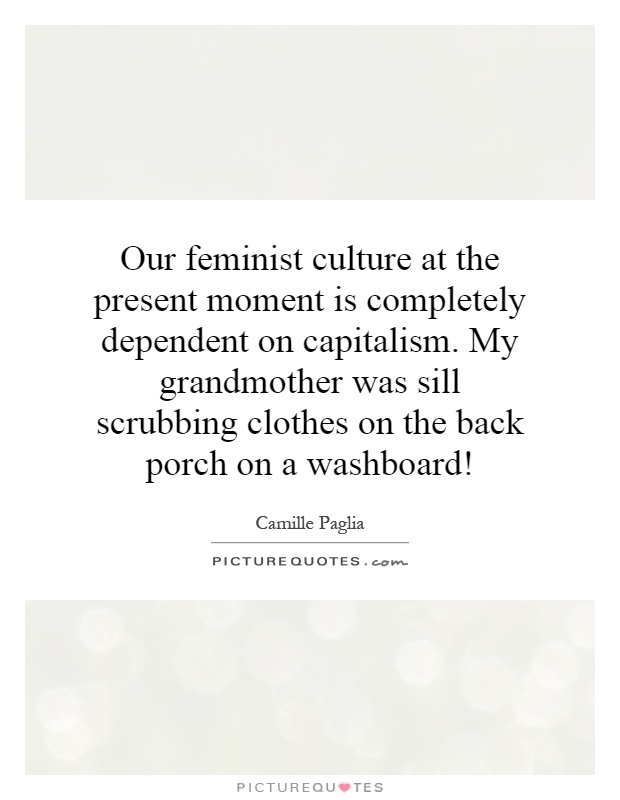 Our feminist culture at the present moment is completely dependent on capitalism. My grandmother was sill scrubbing clothes on the back porch on a washboard! Picture Quote #1